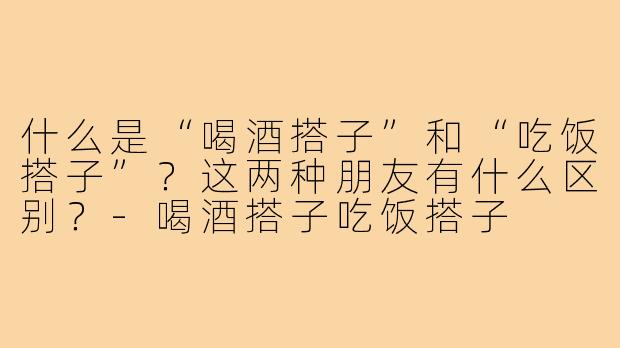 什么是“喝酒搭子”和“吃饭搭子”?这两种朋友有什么区别?-喝酒搭子吃饭搭子