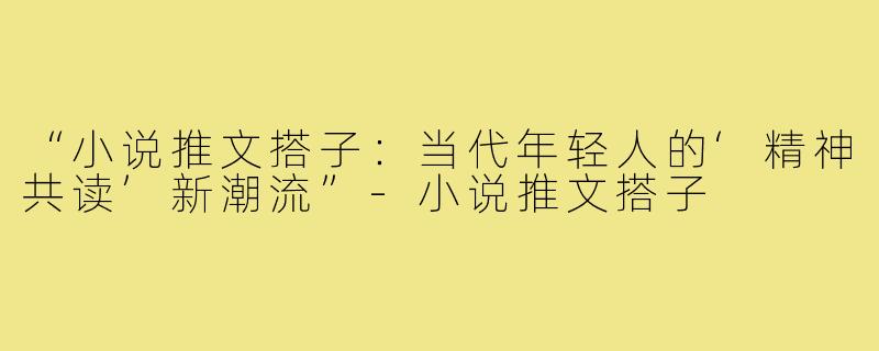 “小说推文搭子:当代年轻人的‘精神共读’新潮流”-小说推文搭子