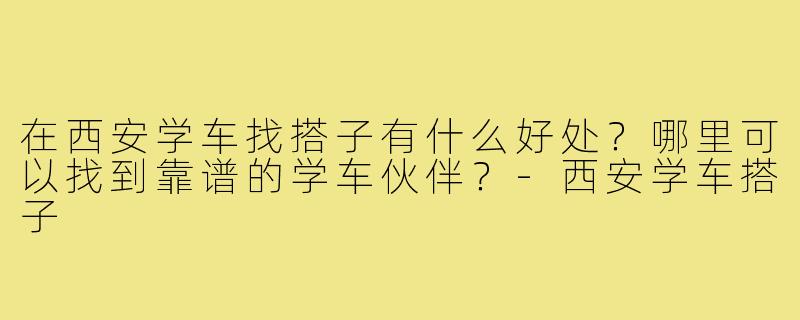 在西安学车找搭子有什么好处？哪里可以找到靠谱的学车伙伴？