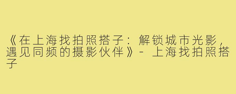 《在上海找拍照搭子：解锁城市光影，遇见同频的摄影伙伴》-上海找拍照搭子