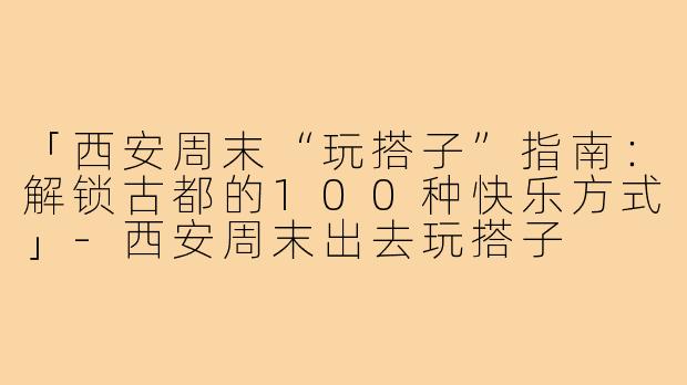「西安周末“玩搭子”指南：解锁古都的100种快乐方式」-西安周末出去玩搭子