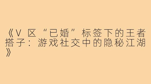 《V区“已婚”标签下的王者搭子：游戏社交中的隐秘江湖》