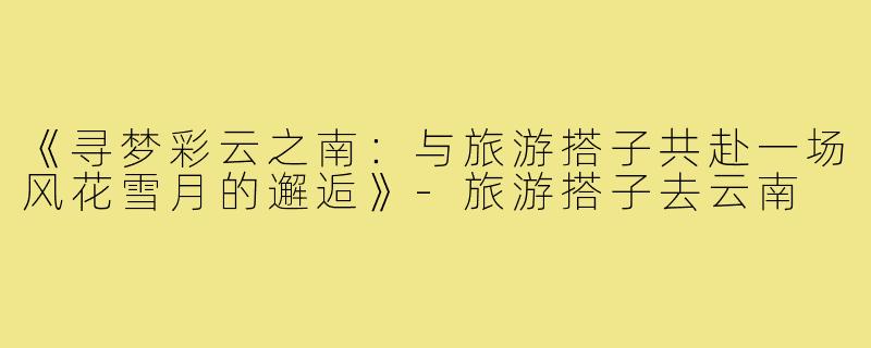 《寻梦彩云之南：与旅游搭子共赴一场风花雪月的邂逅》-旅游搭子去云南