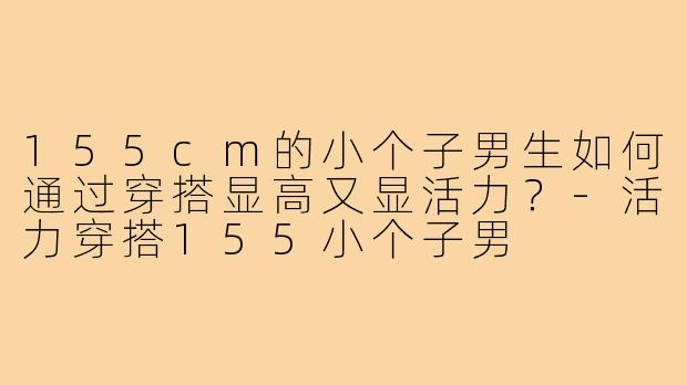 155cm的小个子男生如何通过穿搭显高又显活力?-活力穿搭155小个子男