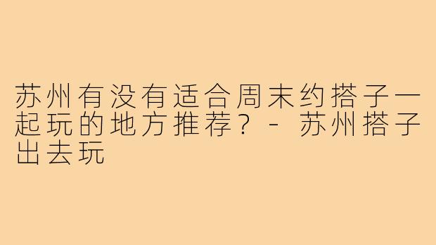 苏州有没有适合周末约搭子一起玩的地方推荐？-苏州搭子出去玩