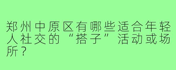 郑州中原区有哪些适合年轻人社交的“搭子”活动或场所?