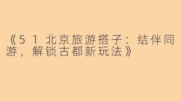 《51北京旅游搭子:结伴同游,解锁古都新玩法》