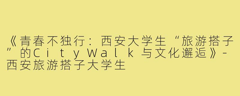 《青春不独行：西安大学生“旅游搭子”的CityWalk与文化邂逅》-西安旅游搭子大学生