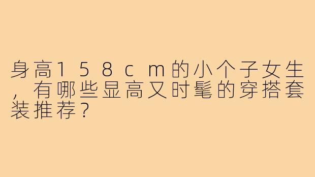 身高158cm的小个子女生,有哪些显高又时髦的穿搭套装推荐?