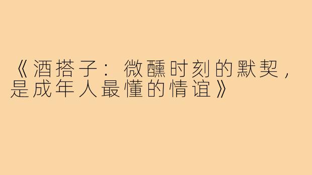 《酒搭子：微醺时刻的默契，是成年人最懂的情谊》