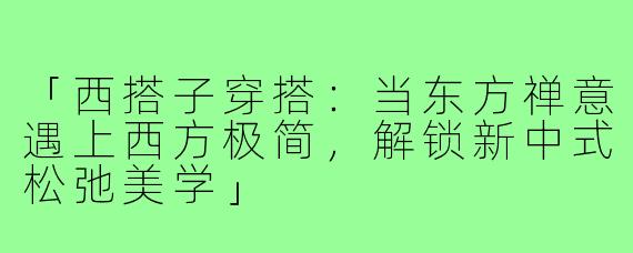 「西搭子穿搭：当东方禅意遇上西方极简，解锁新中式松弛美学」