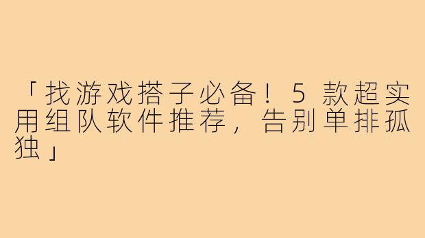「找游戏搭子必备！5款超实用组队软件推荐，告别单排孤独」