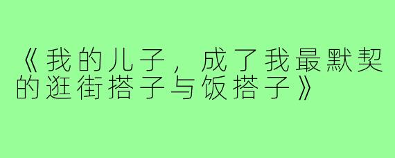 《我的儿子,成了我最默契的逛街搭子与饭搭子》