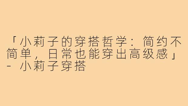 「小莉子的穿搭哲学：简约不简单，日常也能穿出高级感」-小莉子穿搭