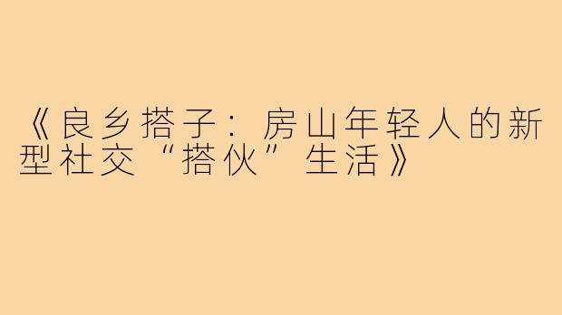 《良乡搭子:房山年轻人的新型社交“搭伙”生活》