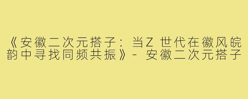 《安徽二次元搭子：当Z世代在徽风皖韵中寻找同频共振》-安徽二次元搭子