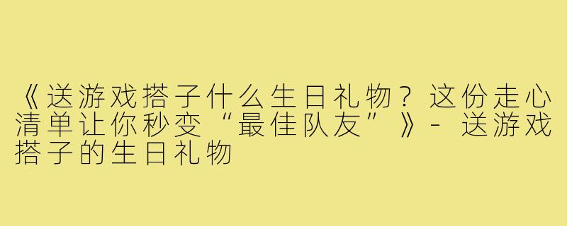 《送游戏搭子什么生日礼物？这份走心清单让你秒变“最佳队友”》-送游戏搭子的生日礼物