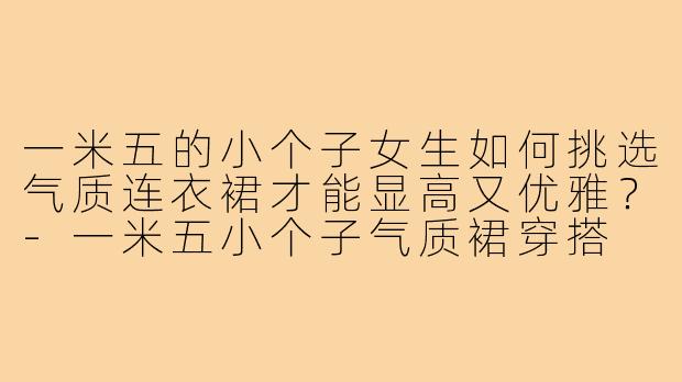 一米五的小个子女生如何挑选气质连衣裙才能显高又优雅？-一米五小个子气质裙穿搭