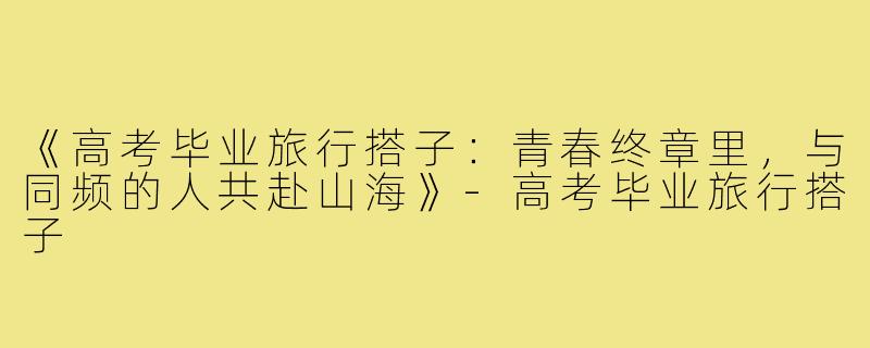 《高考毕业旅行搭子：青春终章里，与同频的人共赴山海》-高考毕业旅行搭子
