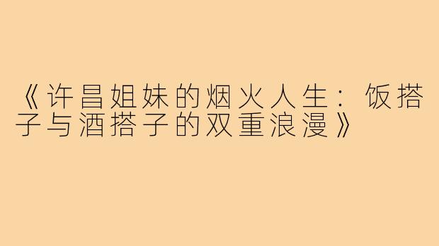 《许昌姐妹的烟火人生:饭搭子与酒搭子的双重浪漫》