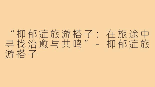 “抑郁症旅游搭子：在旅途中寻找治愈与共鸣”-抑郁症旅游搭子