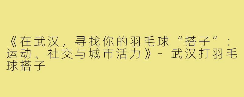 《在武汉，寻找你的羽毛球“搭子”：运动、社交与城市活力》-武汉打羽毛球搭子