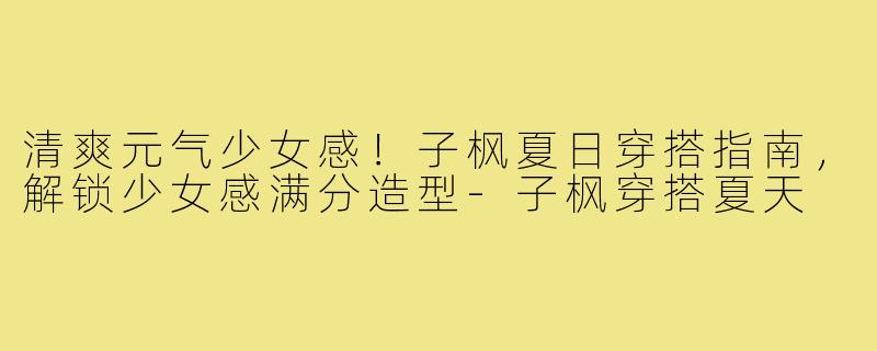 清爽元气少女感！子枫夏日穿搭指南，解锁少女感满分造型-子枫穿搭夏天