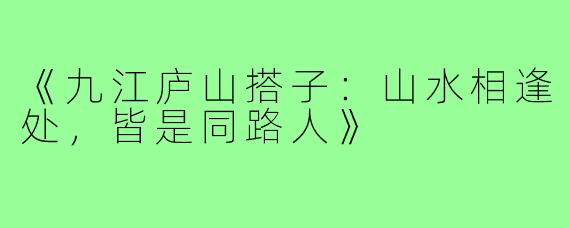 《九江庐山搭子：山水相逢处，皆是同路人》