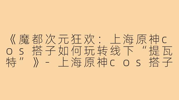 《魔都次元狂欢：上海原神cos搭子如何玩转线下“提瓦特”》-上海原神cos搭子