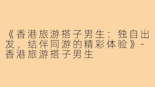 《香港旅游搭子男生：独自出发，结伴同游的精彩体验》-香港旅游搭子男生