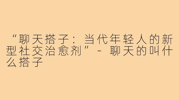 “聊天搭子:当代年轻人的新型社交治愈剂”-聊天的叫什么搭子