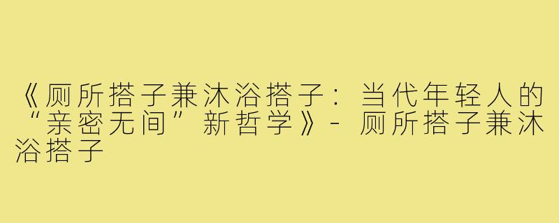 《厕所搭子兼沐浴搭子：当代年轻人的“亲密无间”新哲学》-厕所搭子兼沐浴搭子