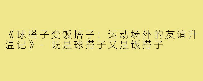 《球搭子变饭搭子:运动场外的友谊升温记》-既是球搭子又是饭搭子