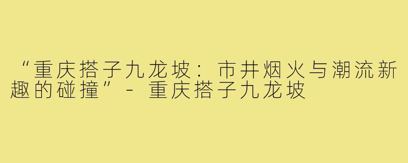 “重庆搭子九龙坡：市井烟火与潮流新趣的碰撞”-重庆搭子九龙坡
