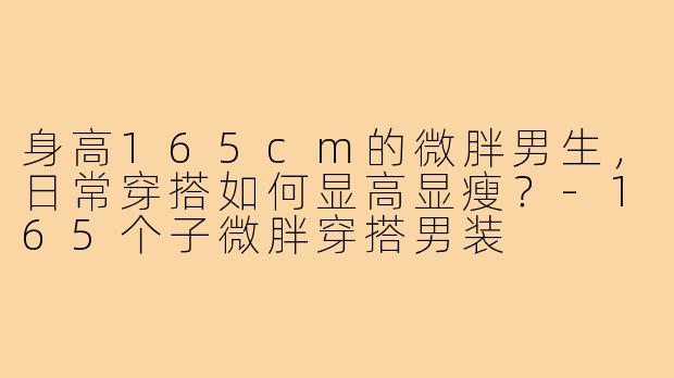 身高165cm的微胖男生，日常穿搭如何显高显瘦？-165个子微胖穿搭男装