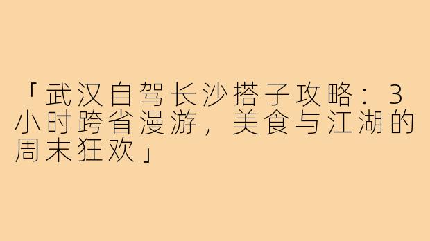 「武汉自驾长沙搭子攻略:3小时跨省漫游,美食与江湖的周末狂欢」