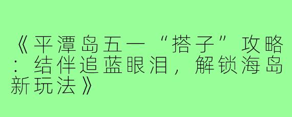 《平潭岛五一“搭子”攻略：结伴追蓝眼泪，解锁海岛新玩法》