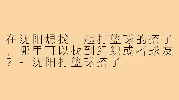 在沈阳想找一起打篮球的搭子,哪里可以找到组织或者球友?-沈阳打篮球搭子
