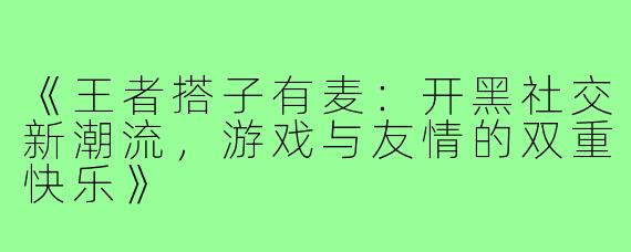 《王者搭子有麦:开黑社交新潮流,游戏与友情的双重快乐》