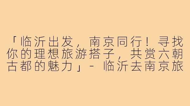 「临沂出发，南京同行！寻找你的理想旅游搭子，共赏六朝古都的魅力」-临沂去南京旅游搭子