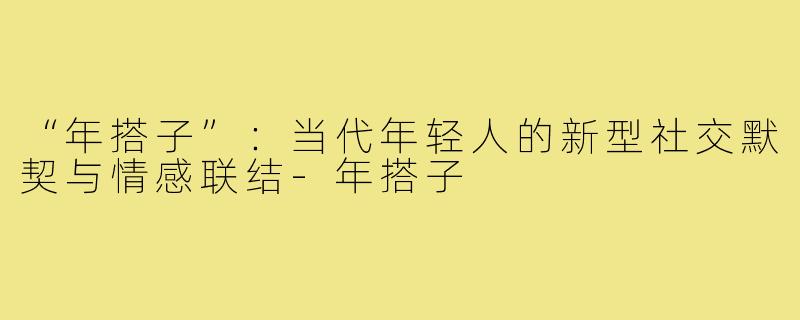 “年搭子”：当代年轻人的新型社交默契与情感联结-年搭子