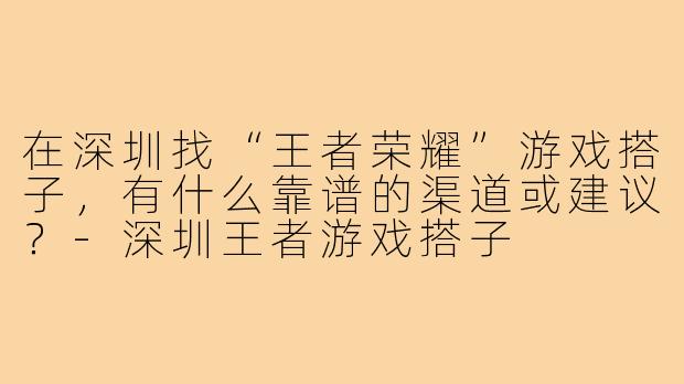 在深圳找“王者荣耀”游戏搭子,有什么靠谱的渠道或建议?-深圳王者游戏搭子