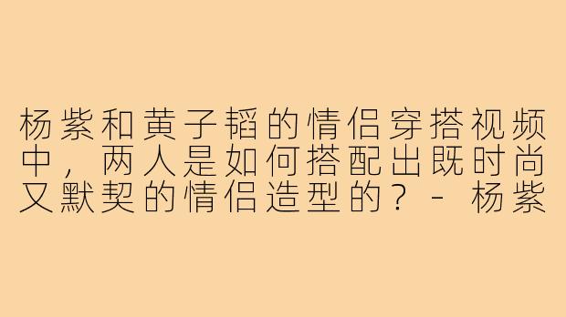 杨紫和黄子韬的情侣穿搭视频中,两人是如何搭配出既时尚又默契的情侣造型的?-杨紫黄子韬情侣穿搭视频