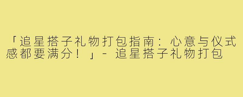 「追星搭子礼物打包指南:心意与仪式感都要满分!」-追星搭子礼物打包
