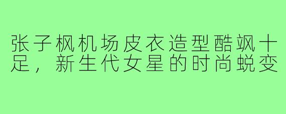 张子枫机场皮衣造型酷飒十足，新生代女星的时尚蜕变