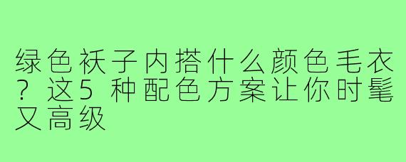 绿色袄子内搭什么颜色毛衣?这5种配色方案让你时髦又高级