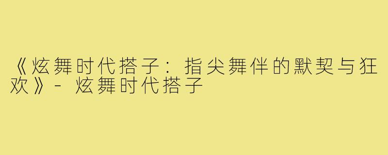 《炫舞时代搭子：指尖舞伴的默契与狂欢》-炫舞时代搭子