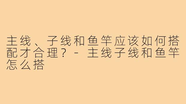 主线、子线和鱼竿应该如何搭配才合理?-主线子线和鱼竿怎么搭