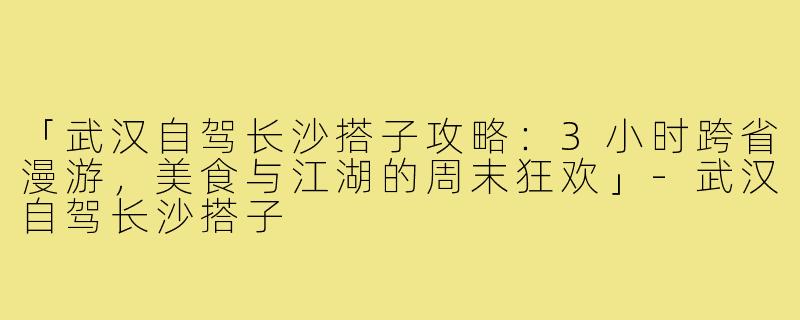 「武汉自驾长沙搭子攻略:3小时跨省漫游,美食与江湖的周末狂欢」-武汉自驾长沙搭子
