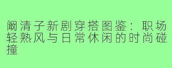 阚清子新剧穿搭图鉴:职场轻熟风与日常休闲的时尚碰撞